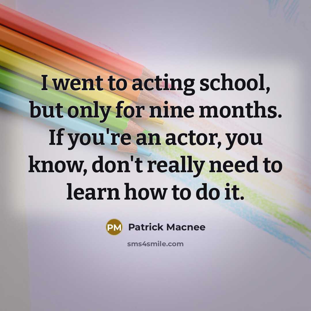 “I went to acting school, but only for nine months. If you're an actor, you know, don't really need to learn how to do it.” quote by Patrick Macnee