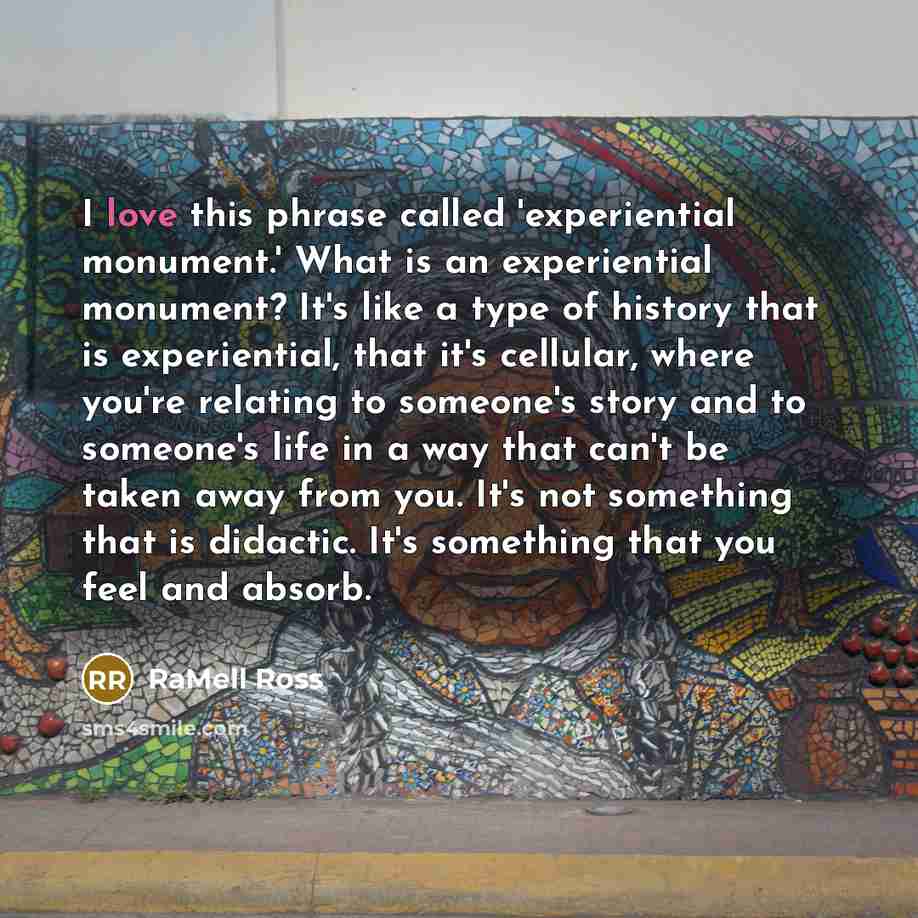 “I love this phrase called 'experiential monument.' What is an experiential monument? It's like a type of history that is experiential, that it's cellular, where you're relating to someone's story and to someone's life in a way that can't be taken away from you. It's not something that is didactic…” quote by RaMell Ross