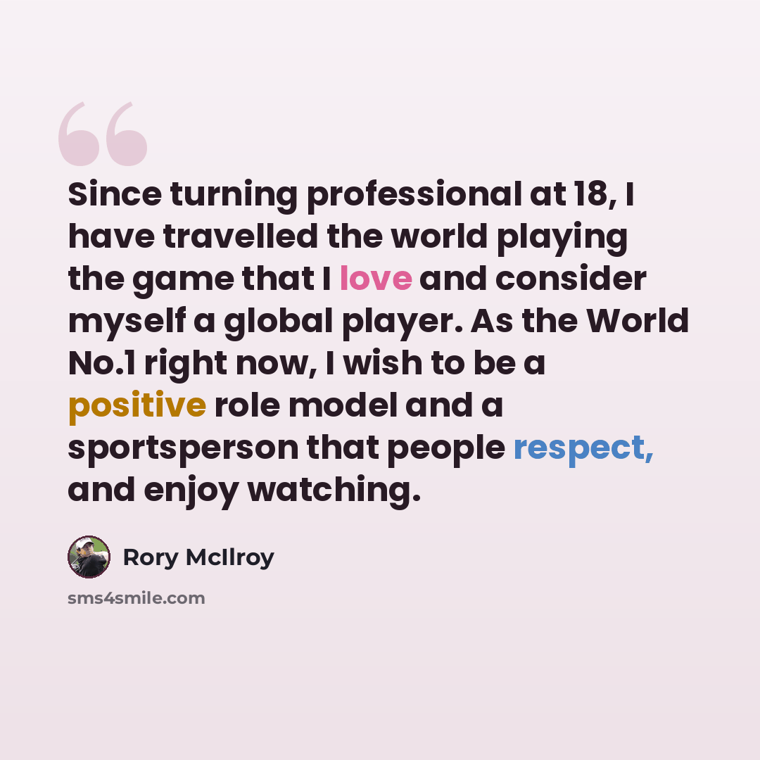 “Since turning professional at 18, I have travelled the world playing the game that I love and consider myself a global player. As the World No.1 right now, I wish to be a positive role model and a sportsperson that people respect, and enjoy watching.” quote by Rory McIlroy