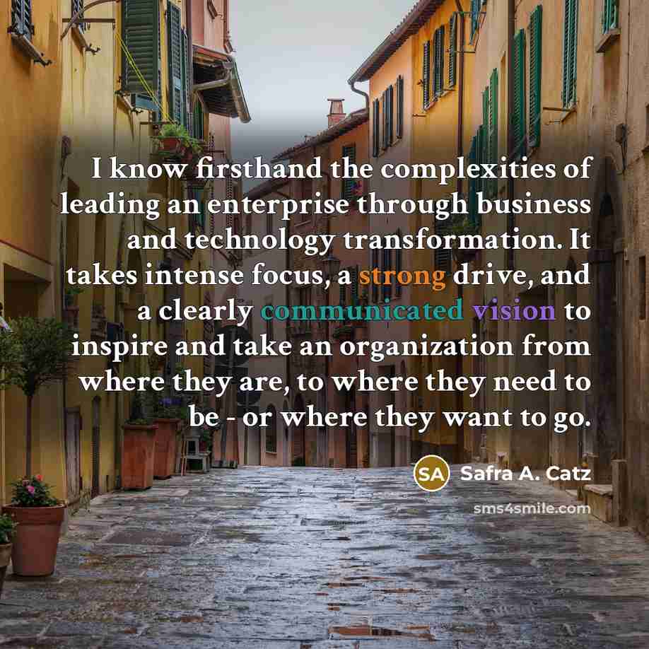 “I know firsthand the complexities of leading an enterprise through business and technology transformation. It takes intense focus, a strong drive, and a clearly communicated vision to inspire and take an organization from where they are, to where they need to be - or where they want to go.” quote by Safra A. Catz