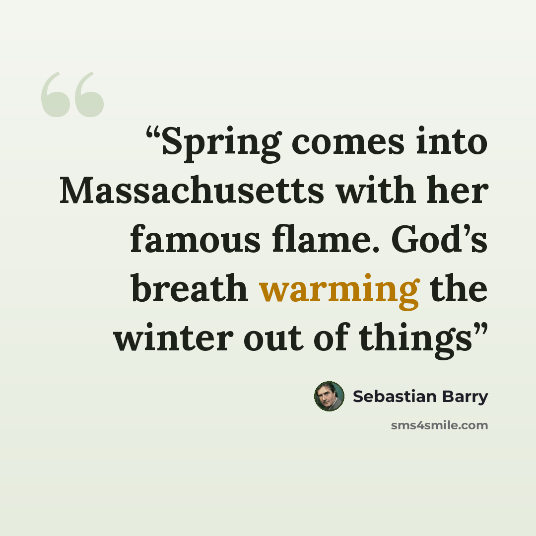 “Spring comes into Massachusetts with her famous flame. God’s breath warming the winter out of things” quote by Sebastian Barry