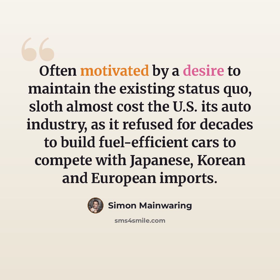 “Often motivated by a desire to maintain the existing status quo, sloth almost cost the U.S. its auto industry, as it refused for decades to build fuel-efficient cars to compete with Japanese, Korean and European imports.” quote by Simon Mainwaring