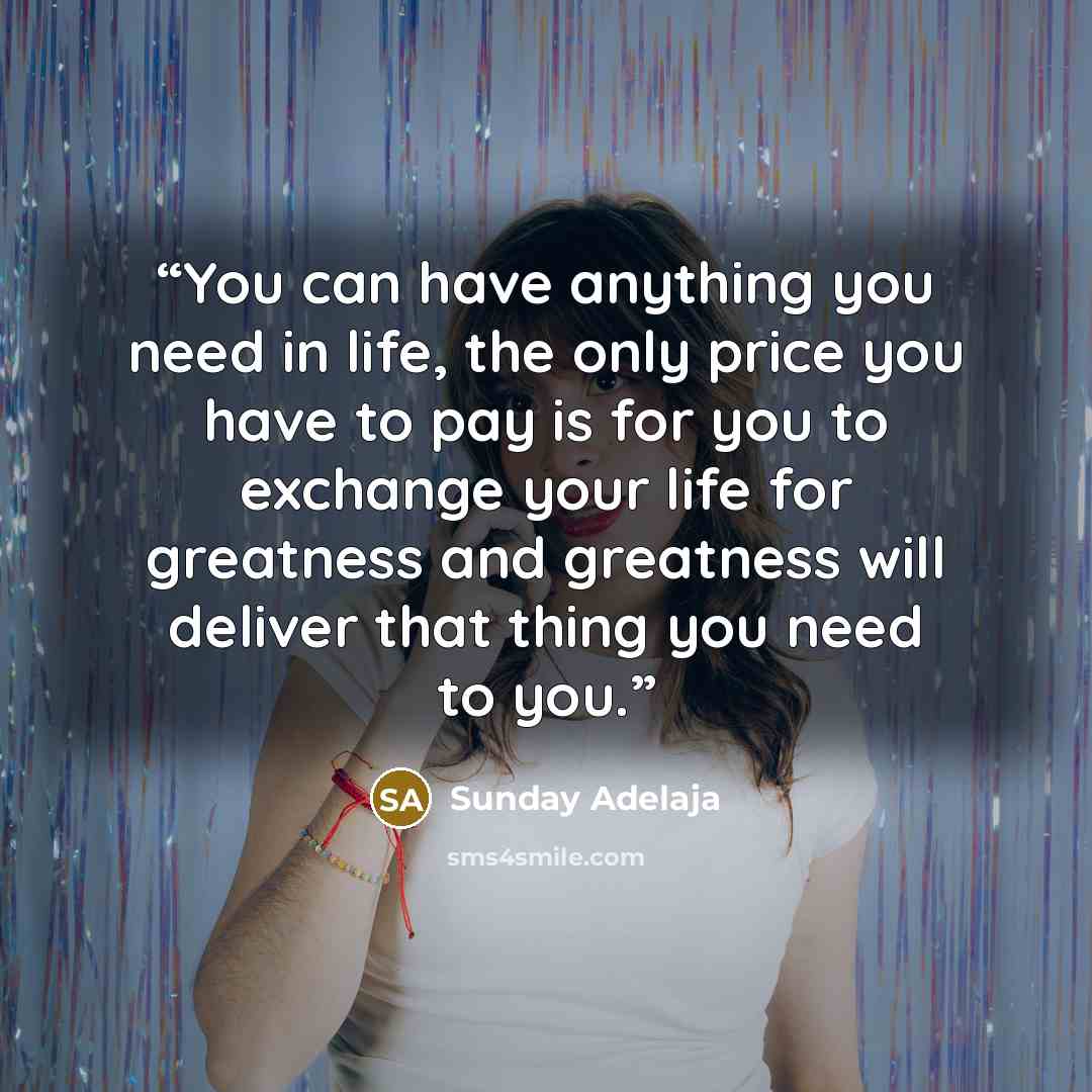 “You can have anything you need in life, the only price you have to pay is for you to exchange your life for greatness and greatness will deliver that thing you need to you.” quote by Sunday Adelaja