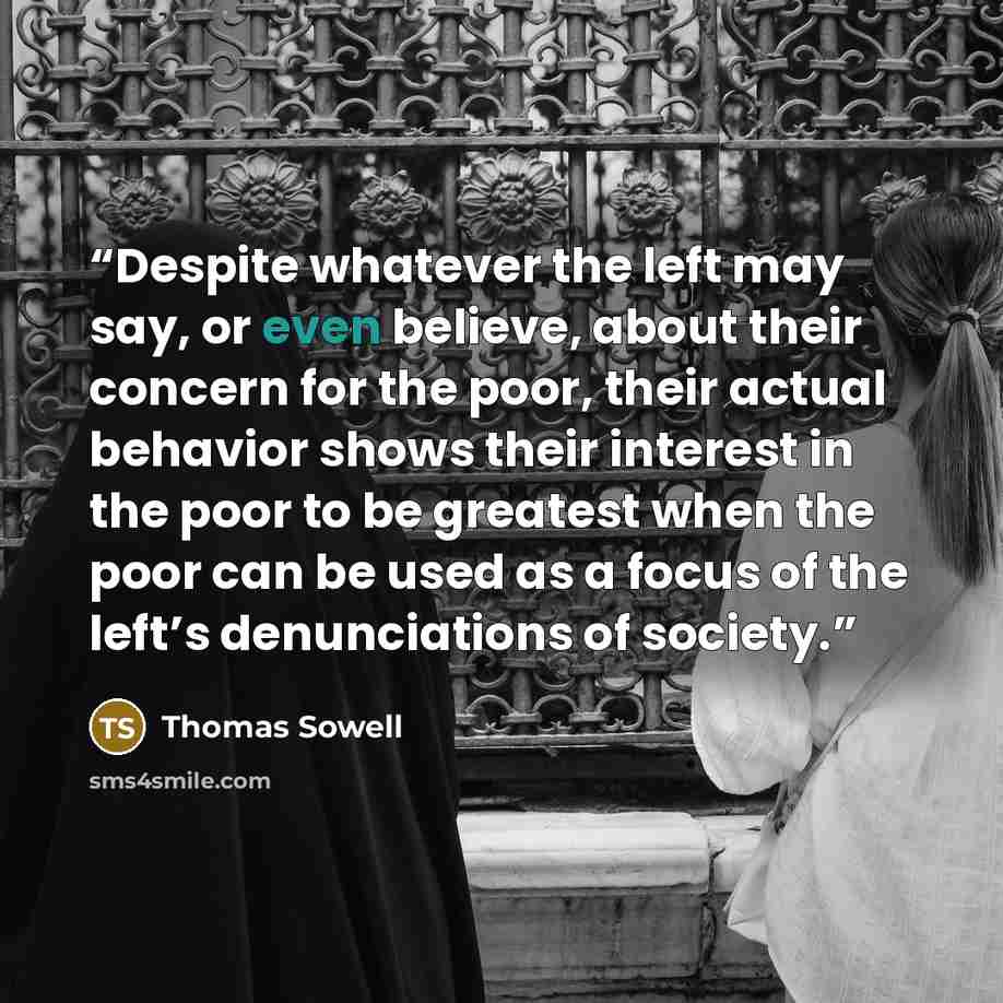 “Despite whatever the left may say, or even believe, about their concern for the poor, their actual behavior shows their interest in the poor to be greatest when the poor can be used as a focus of the left’s denunciations of society.” quote by Thomas Sowell
