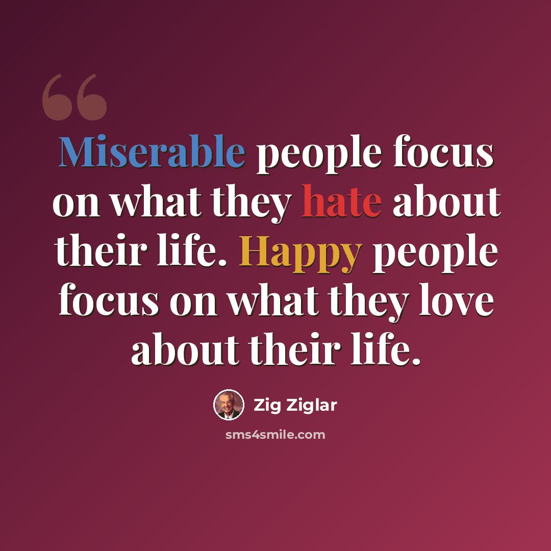 “Miserable people focus on what they hate about their life. Happy people focus on what they love about their life.” quote by Zig Ziglar