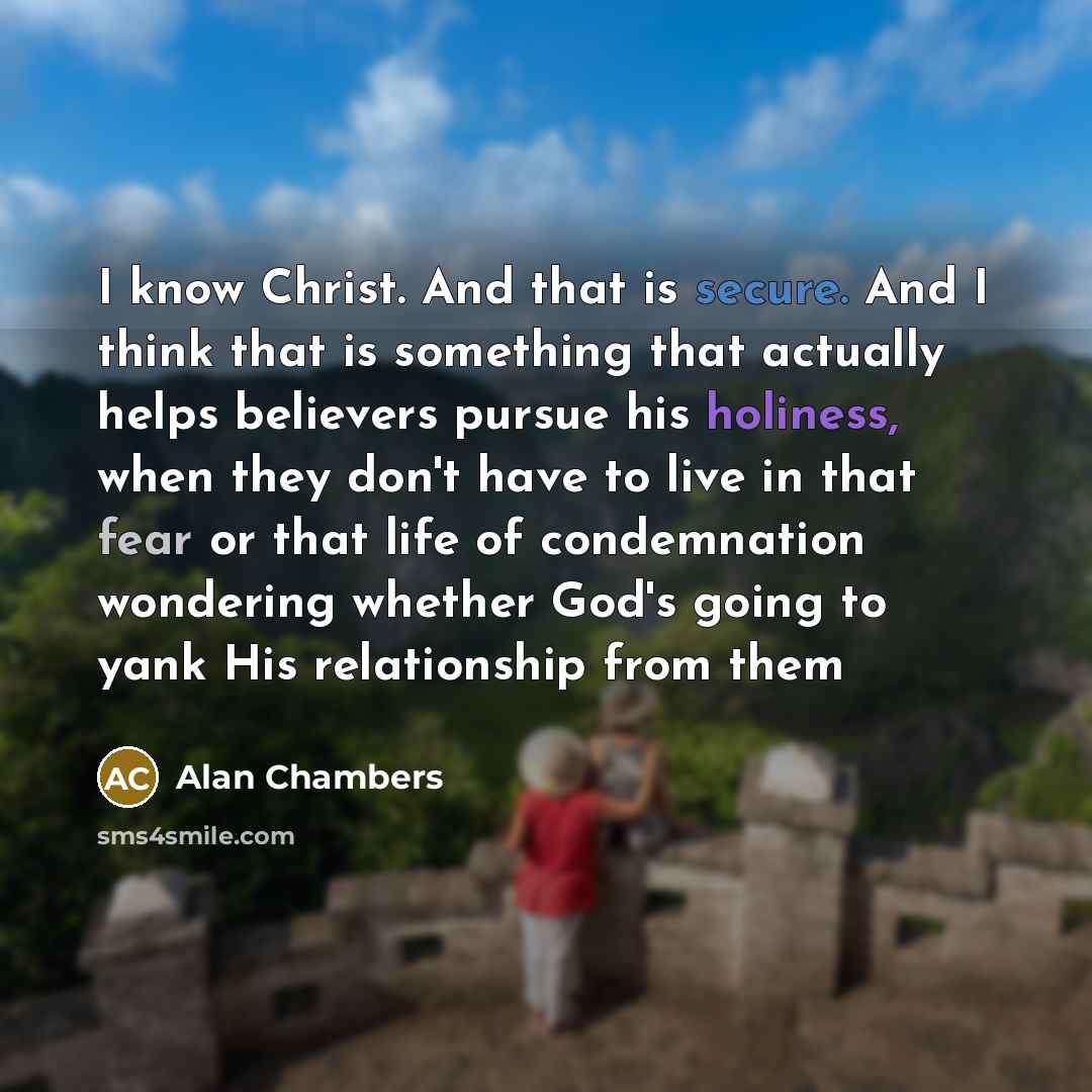 “I know Christ. And that is secure. And I think that is something that actually helps believers pursue his holiness, when they don't have to live in that fear or that life of condemnation wondering whether God's going to yank His relationship from them” quote by Alan Chambers