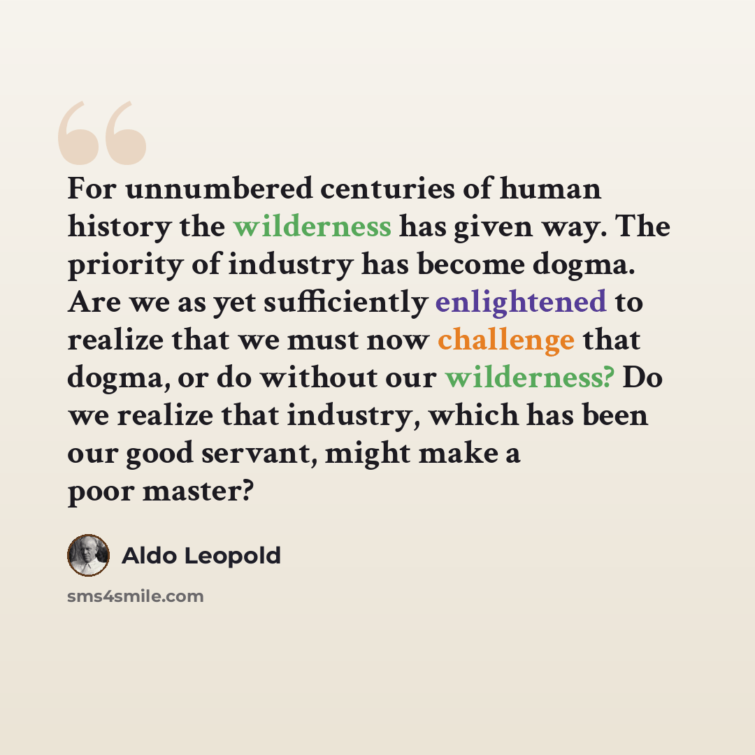 “For unnumbered centuries of human history the wilderness has given way. The priority of industry has become dogma. Are we as yet sufficiently enlightened to realize that we must now challenge that dogma, or do without our wilderness? Do we realize that industry, which has been our good servant…” quote by Aldo Leopold