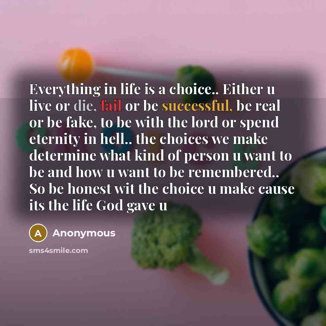 “Everything in life is a choice.. Either u live or die, fail or be successful, be real or be fake, to be with the lord or spend eternity in hell.. the choices we make determine what kind of person u want to be and how u want to be remembered.. So be honest wit the choice u make cause its the life…” quote by Anonymous