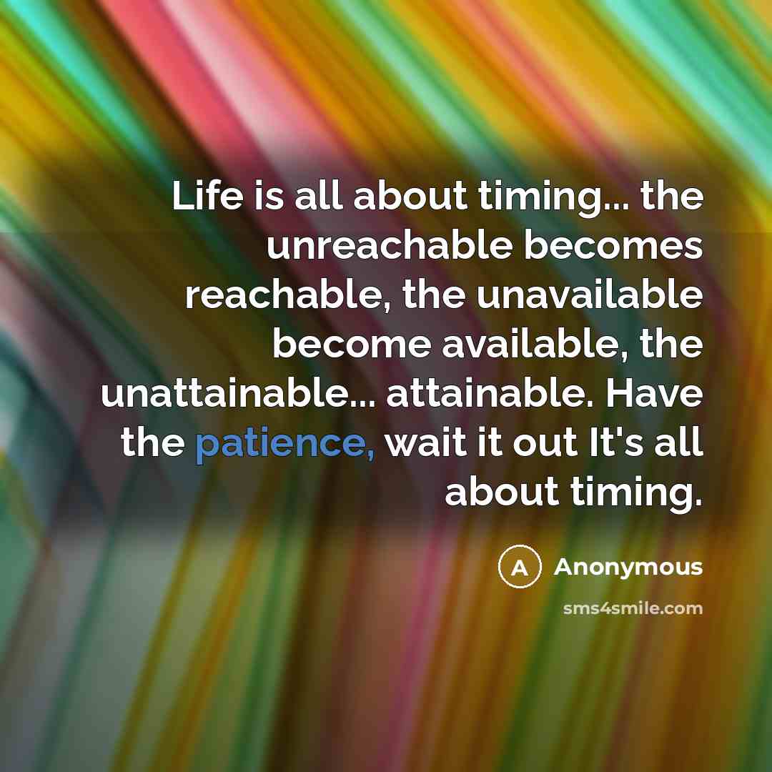 “Life is all about timing... the unreachable becomes reachable, the unavailable become available, the unattainable... attainable. Have the patience, wait it out It's all about timing.” quote by Anonymous