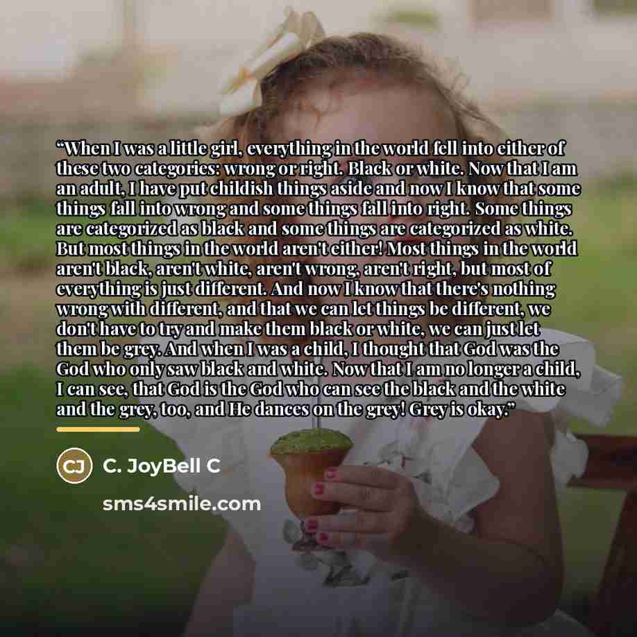 “When I was a little girl, everything in the world fell into either of these two categories: wrong or right. Black or white. Now that I am an adult, I have put childish things aside and now I know that some things fall into wrong and some things fall into right. Some things are categorized as black…” quote by C. JoyBell C