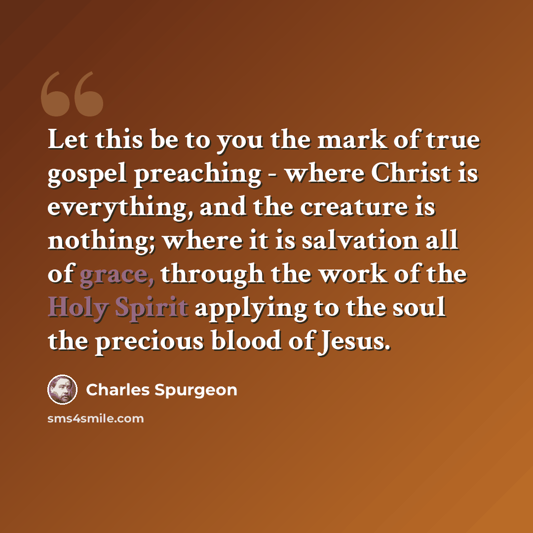 “Let this be to you the mark of true gospel preaching - where Christ is everything, and the creature is nothing; where it is salvation all of grace, through the work of the Holy Spirit applying to the soul the precious blood of Jesus.” quote by Charles Spurgeon