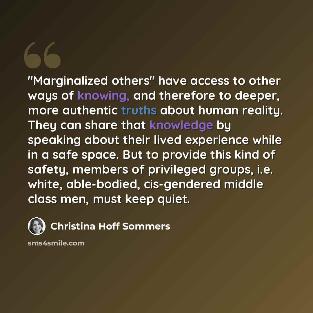 “"Marginalized others" have access to other ways of knowing, and therefore to deeper, more authentic truths about human reality. They can share that knowledge by speaking about their lived experience while in a safe space. But to provide this kind of safety, members of privileged groups, i.e…” quote by Christina Hoff Sommers