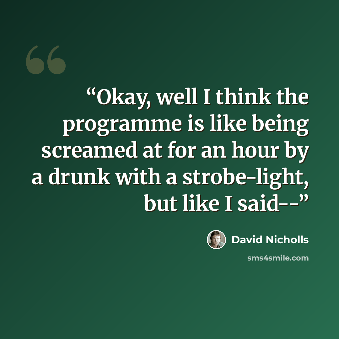 “Okay, well I think the programme is like being screamed at for an hour by a drunk with a strobe-light, but like I said--” quote by David Nicholls