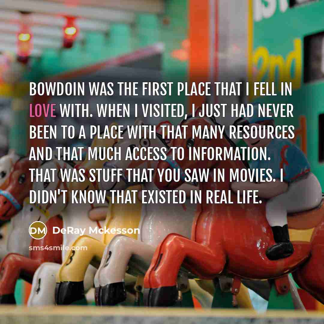 “Bowdoin was the first place that I fell in love with. When I visited, I just had never been to a place with that many resources and that much access to information. That was stuff that you saw in movies. I didn't know that existed in real life.” quote by DeRay Mckesson