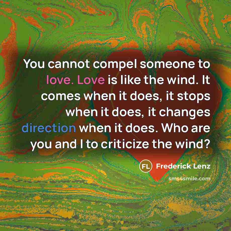 “You cannot compel someone to love. Love is like the wind. It comes when it does, it stops when it does, it changes direction when it does. Who are you and I to criticize the wind?” quote by Frederick Lenz