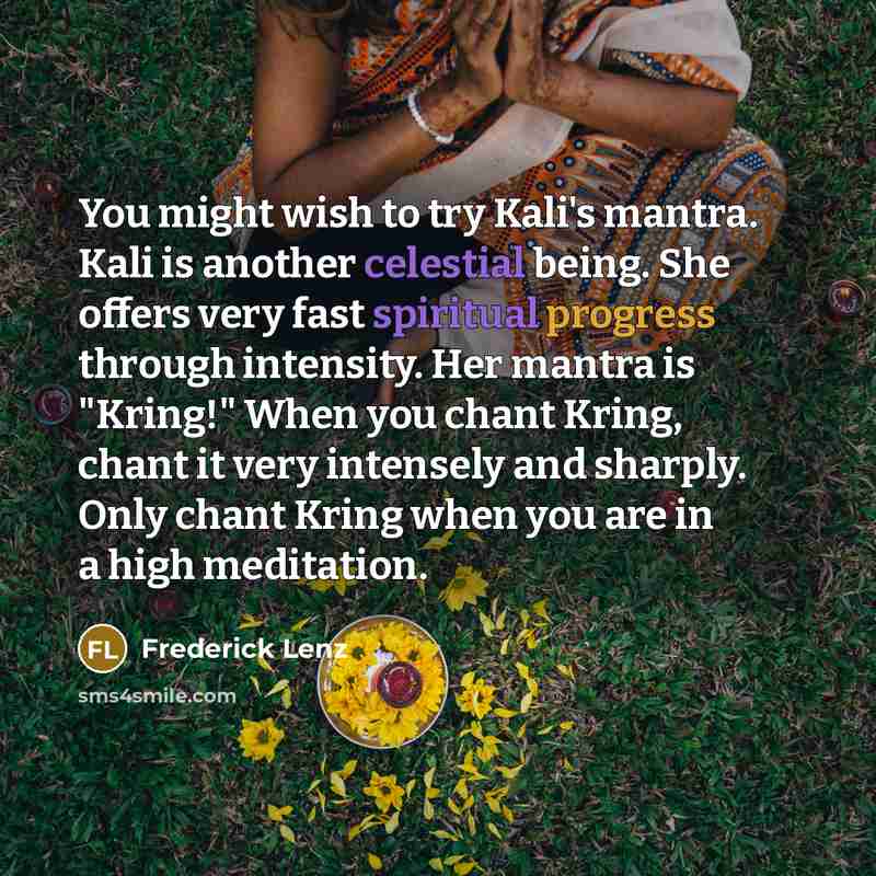“You might wish to try Kali's mantra. Kali is another celestial being. She offers very fast spiritual progress through intensity. Her mantra is "Kring!" When you chant Kring, chant it very intensely and sharply. Only chant Kring when you are in a high meditation.” quote by Frederick Lenz