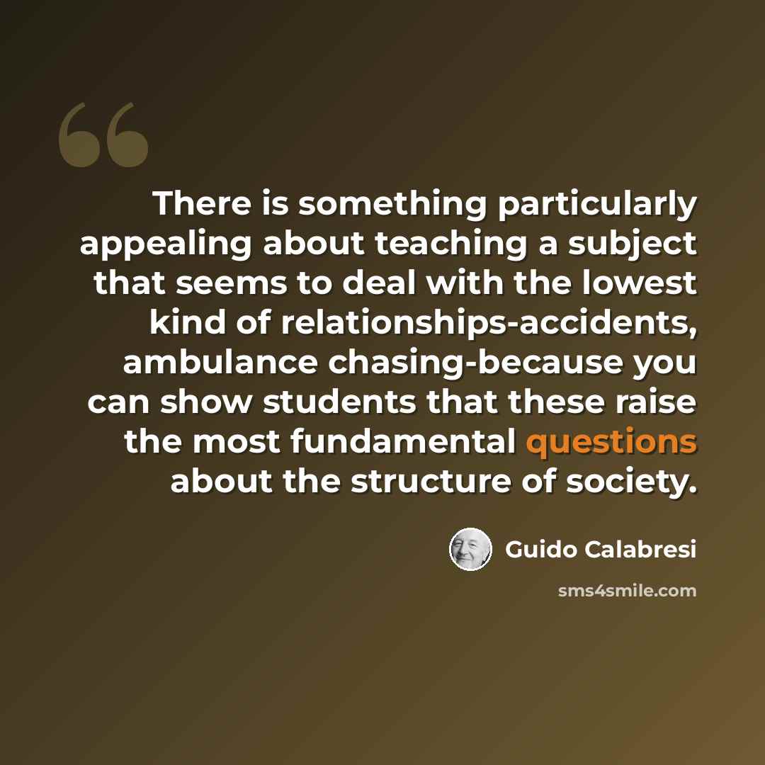 “There is something particularly appealing about teaching a subject that seems to deal with the lowest kind of relationships-accidents, ambulance chasing-because you can show students that these raise the most fundamental questions about the structure of society.” quote by Guido Calabresi