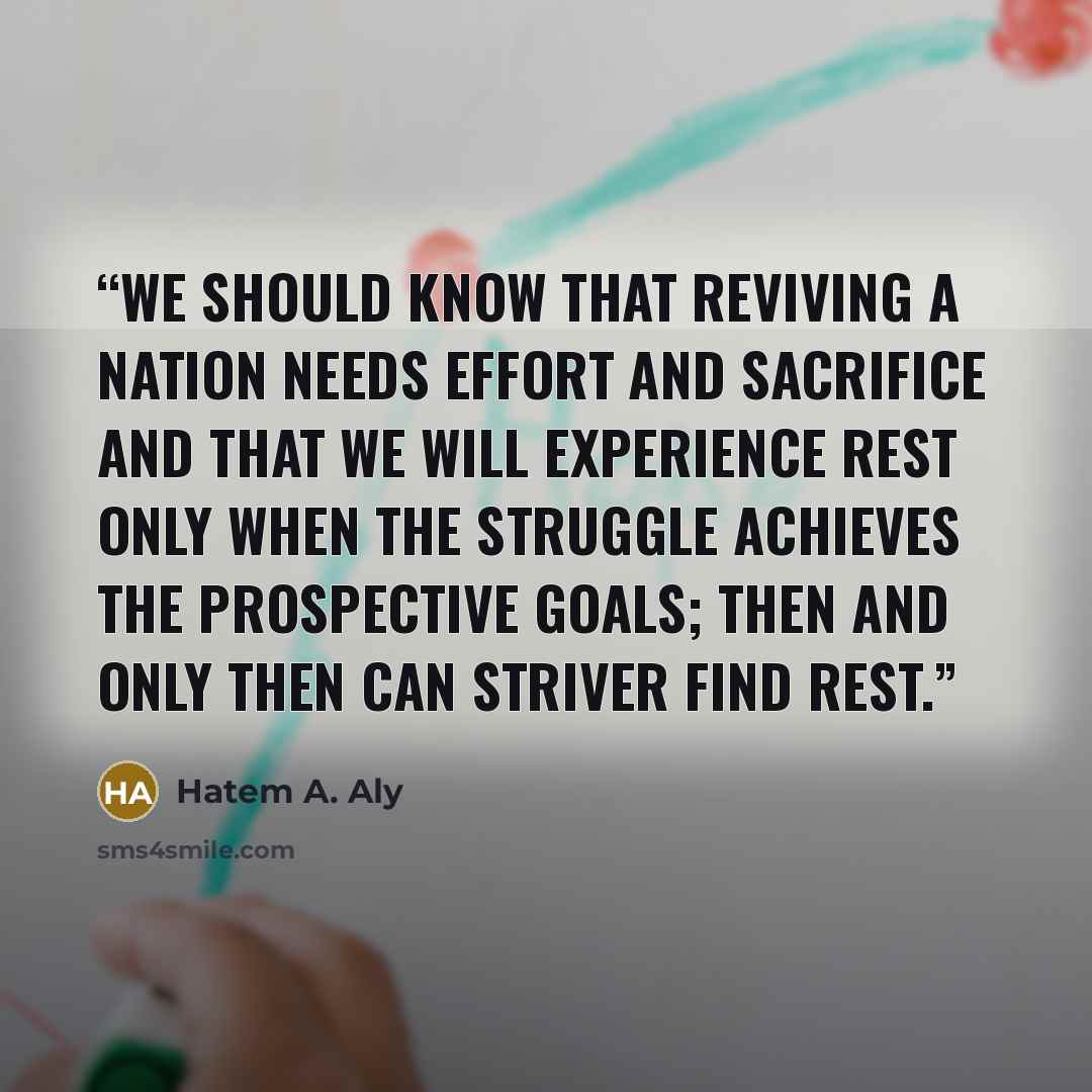 “We should know that reviving a nation needs effort and sacrifice and that we will experience rest only when the struggle achieves the prospective goals; then and only then can striver find rest.” quote by Hatem A. Aly