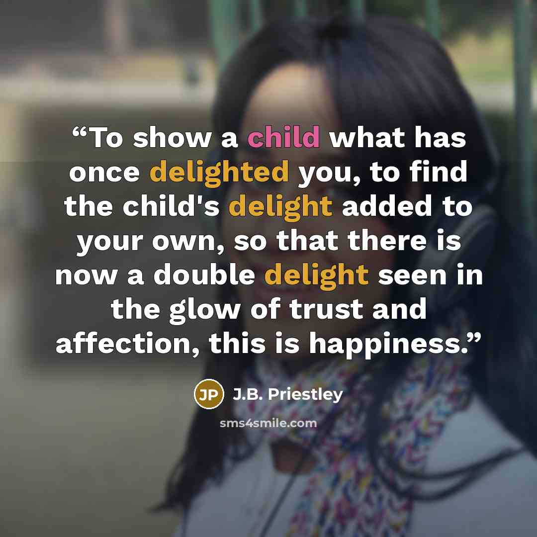 “To show a child what has once delighted you, to find the child's delight added to your own, so that there is now a double delight seen in the glow of trust and affection, this is happiness.” quote by J.B. Priestley