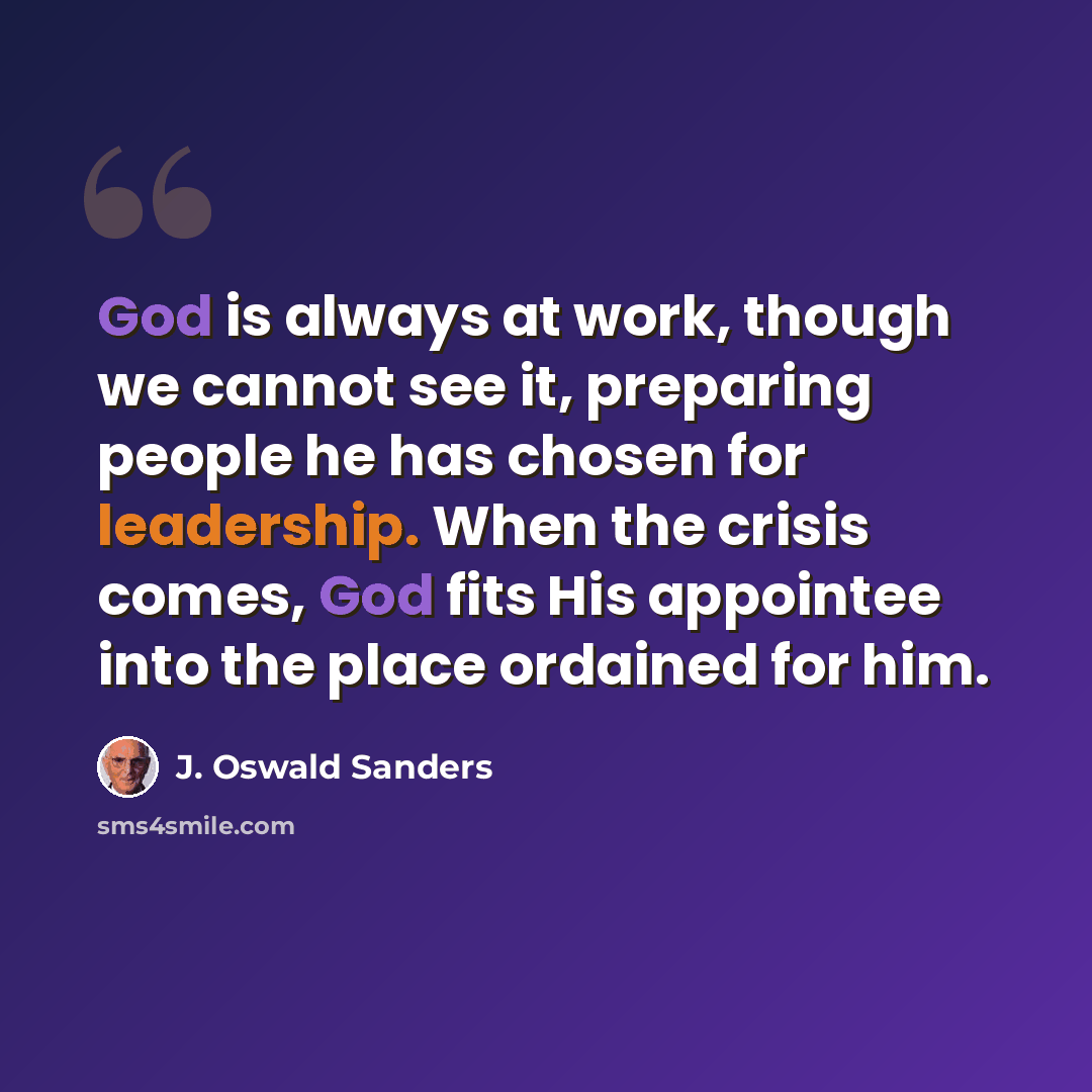 “God is always at work, though we cannot see it, preparing people he has chosen for leadership. When the crisis comes, God fits His appointee into the place ordained for him.” quote by J. Oswald Sanders