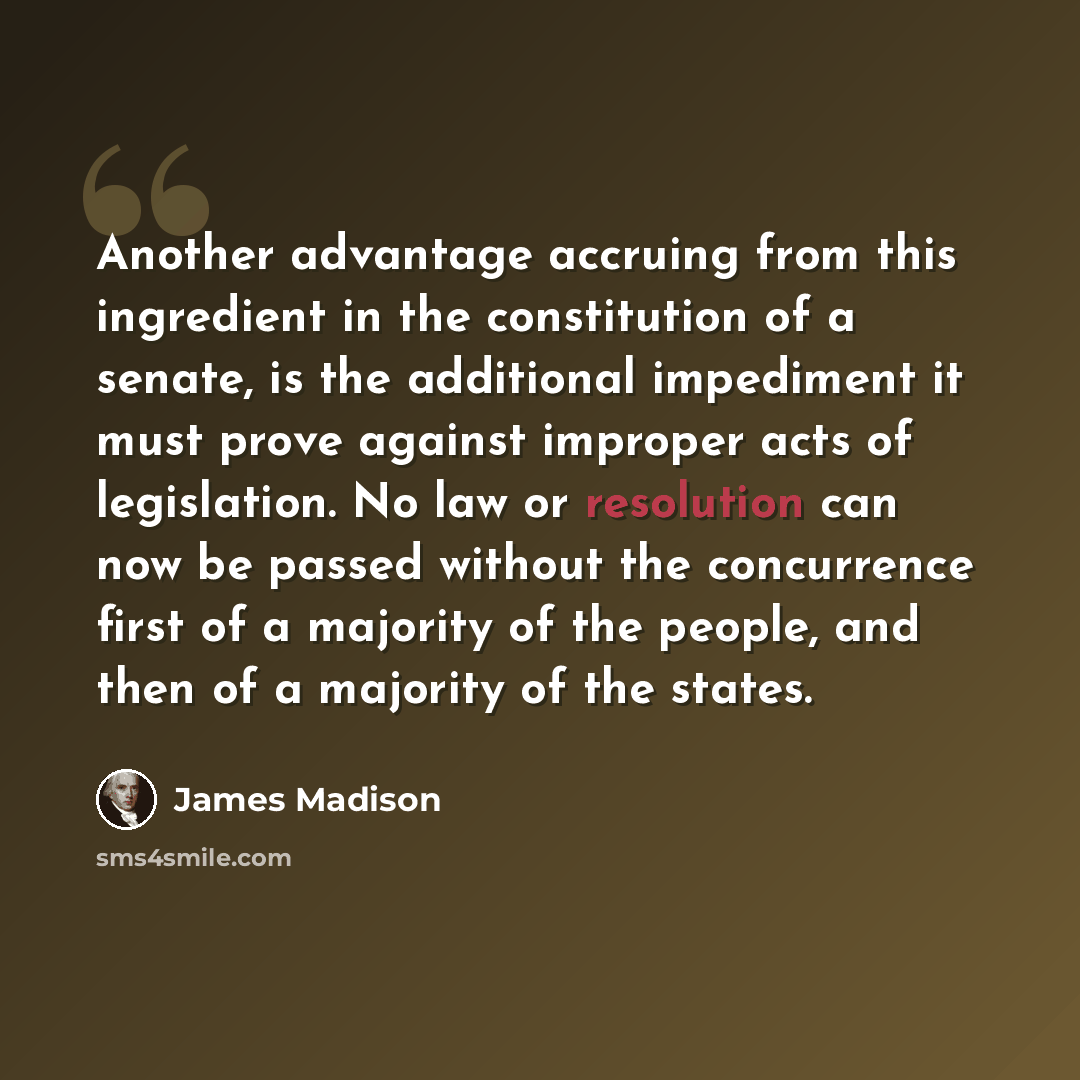 “Another advantage accruing from this ingredient in the constitution of a senate, is the additional impediment it must prove against improper acts of legislation. No law or resolution can now be passed without the concurrence first of a majority of the people, and then of a majority of the states.” quote by James Madison