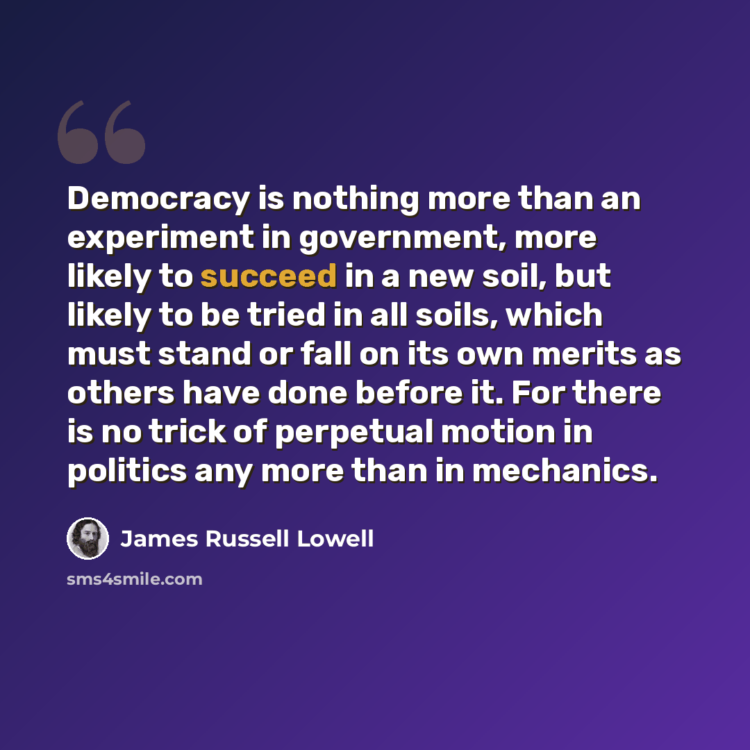 “Democracy is nothing more than an experiment in government, more likely to succeed in a new soil, but likely to be tried in all soils, which must stand or fall on its own merits as others have done before it. For there is no trick of perpetual motion in politics any more than in mechanics.” quote by James Russell Lowell