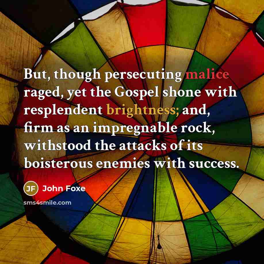 “But, though persecuting malice raged, yet the Gospel shone with resplendent brightness; and, firm as an impregnable rock, withstood the attacks of its boisterous enemies with success.” quote by John Foxe
