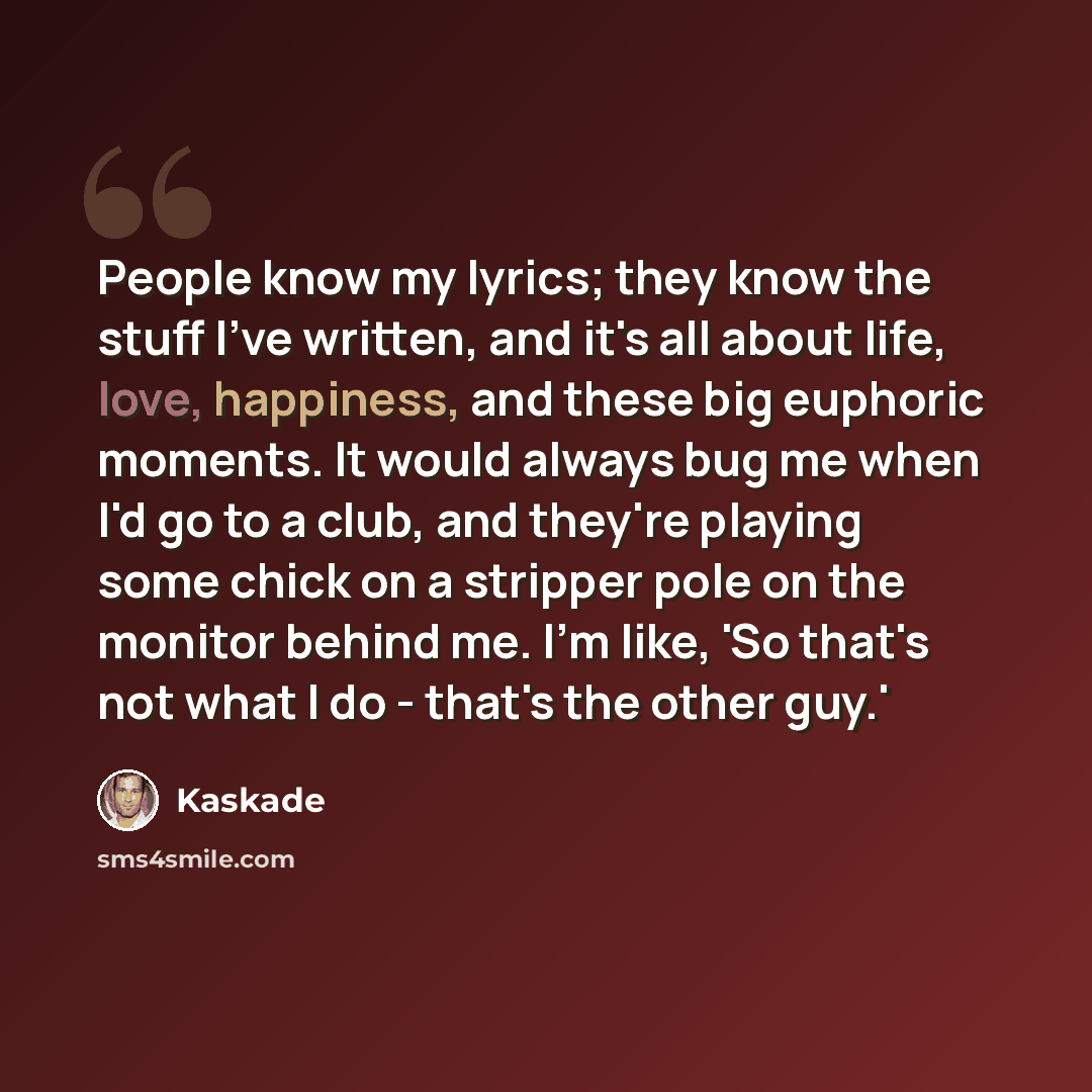 “People know my lyrics; they know the stuff I've written, and it's all about life, love, happiness, and these big euphoric moments. It would always bug me when I'd go to a club, and they're playing some chick on a stripper pole on the monitor behind me. I'm like, 'So that's not what I do - that's…” quote by Kaskade