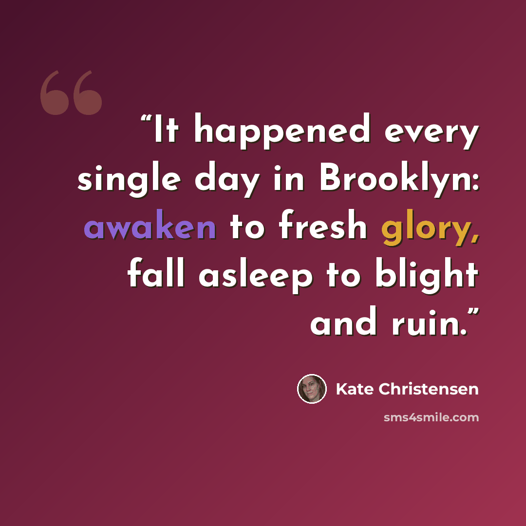 “It happened every single day in Brooklyn: awaken to fresh glory, fall asleep to blight and ruin.” quote by Kate Christensen