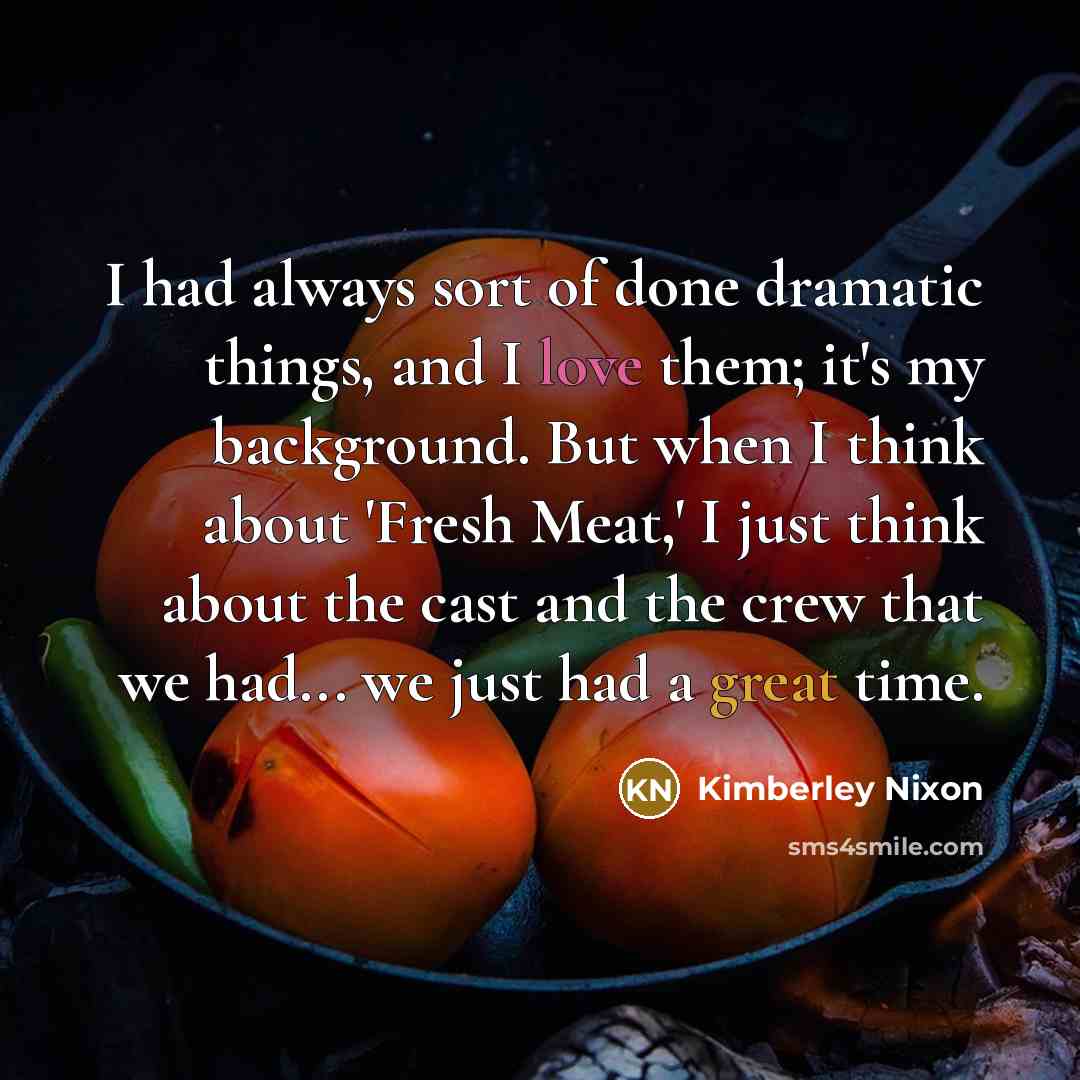 “I had always sort of done dramatic things, and I love them; it's my background. But when I think about 'Fresh Meat,' I just think about the cast and the crew that we had... we just had a great time.” quote by Kimberley Nixon