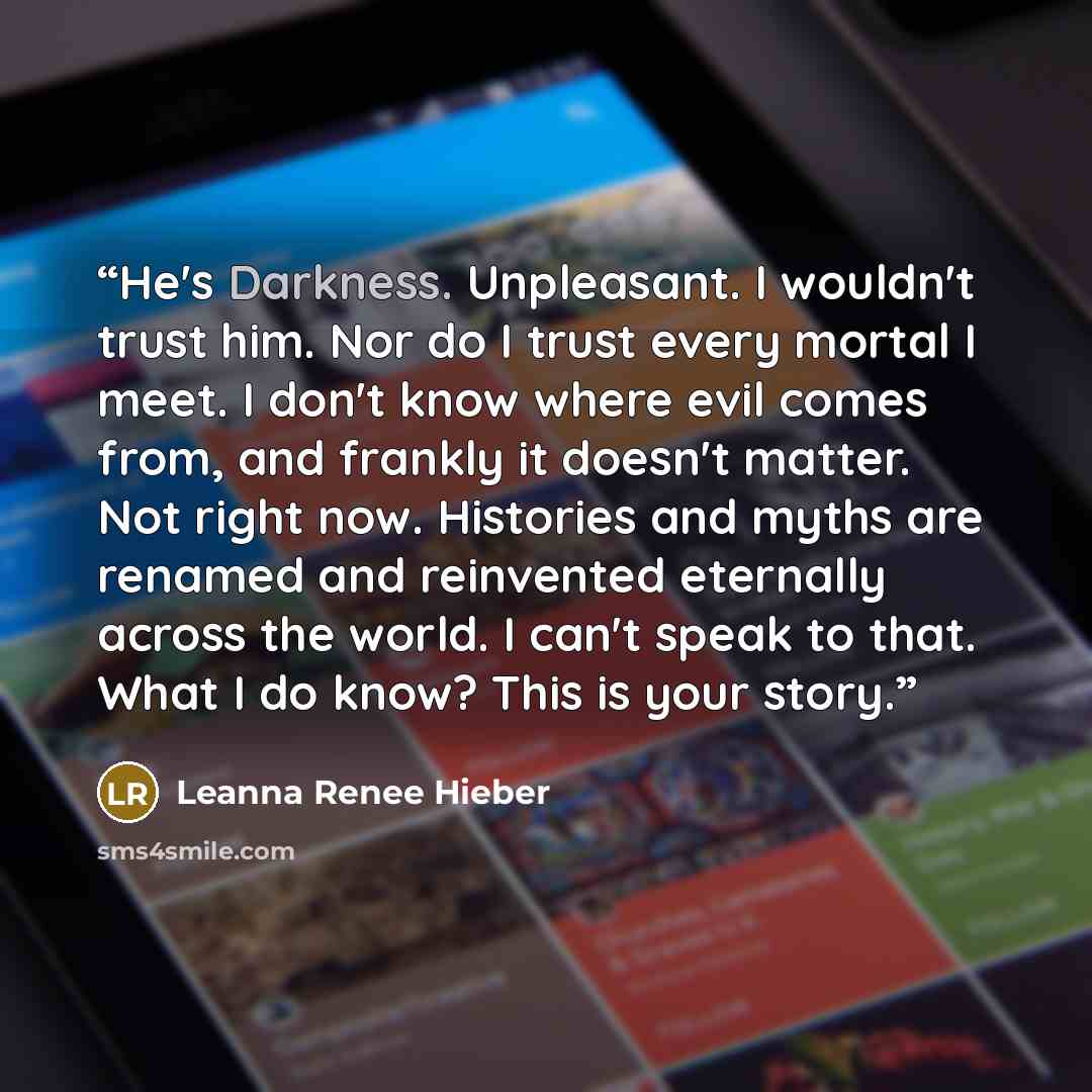 “He's Darkness. Unpleasant. I wouldn't trust him. Nor do I trust every mortal I meet. I don't know where evil comes from, and frankly it doesn't matter. Not right now. Histories and myths are renamed and reinvented eternally across the world. I can't speak to that. What I do know? This is your story.” quote by Leanna Renee Hieber