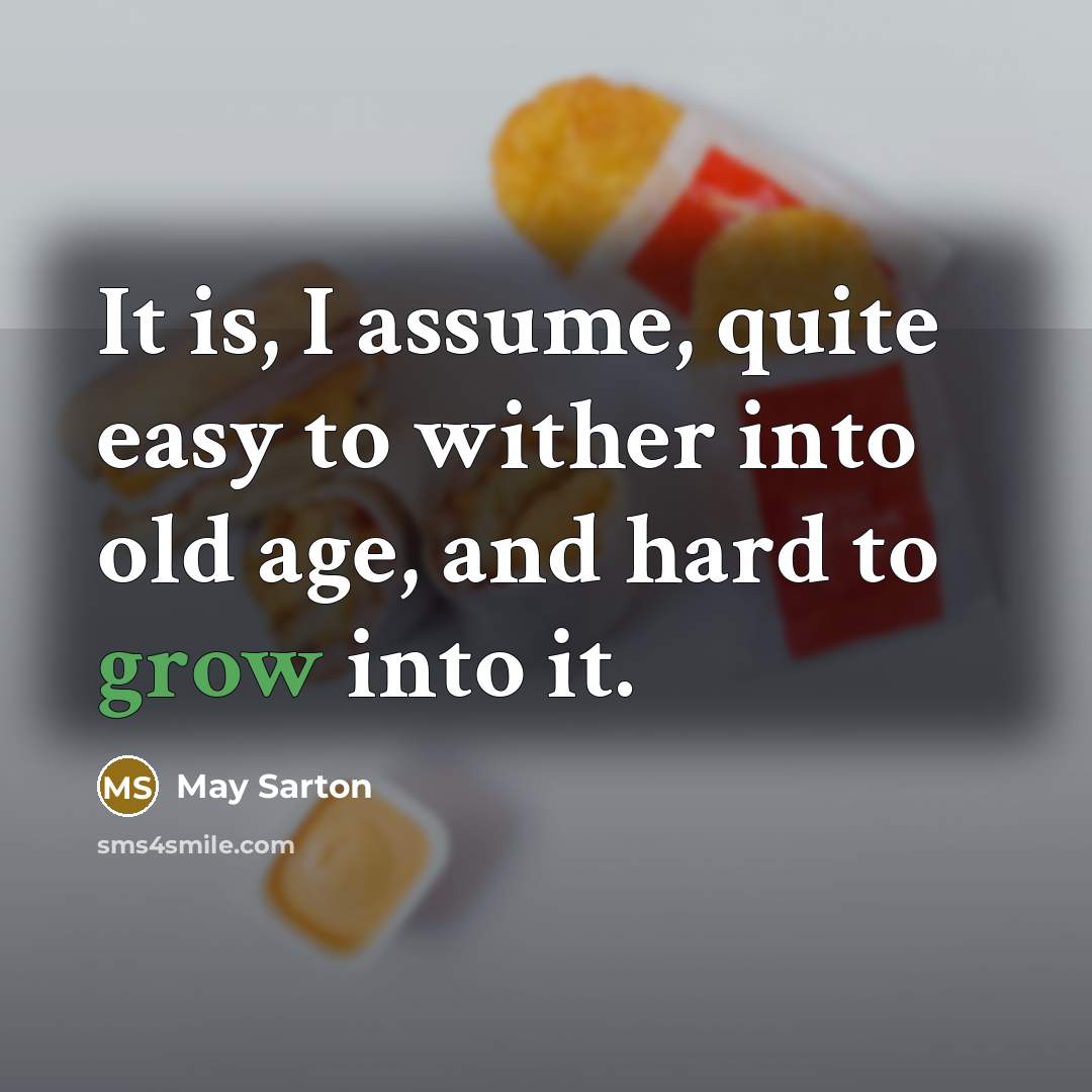 “It is, I assume, quite easy to wither into old age, and hard to grow into it.” quote by May Sarton