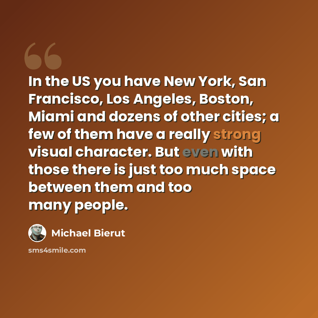 “In the US you have New York, San Francisco, Los Angeles, Boston, Miami and dozens of other cities; a few of them have a really strong visual character. But even with those there is just too much space between them and too many people.” quote by Michael Bierut