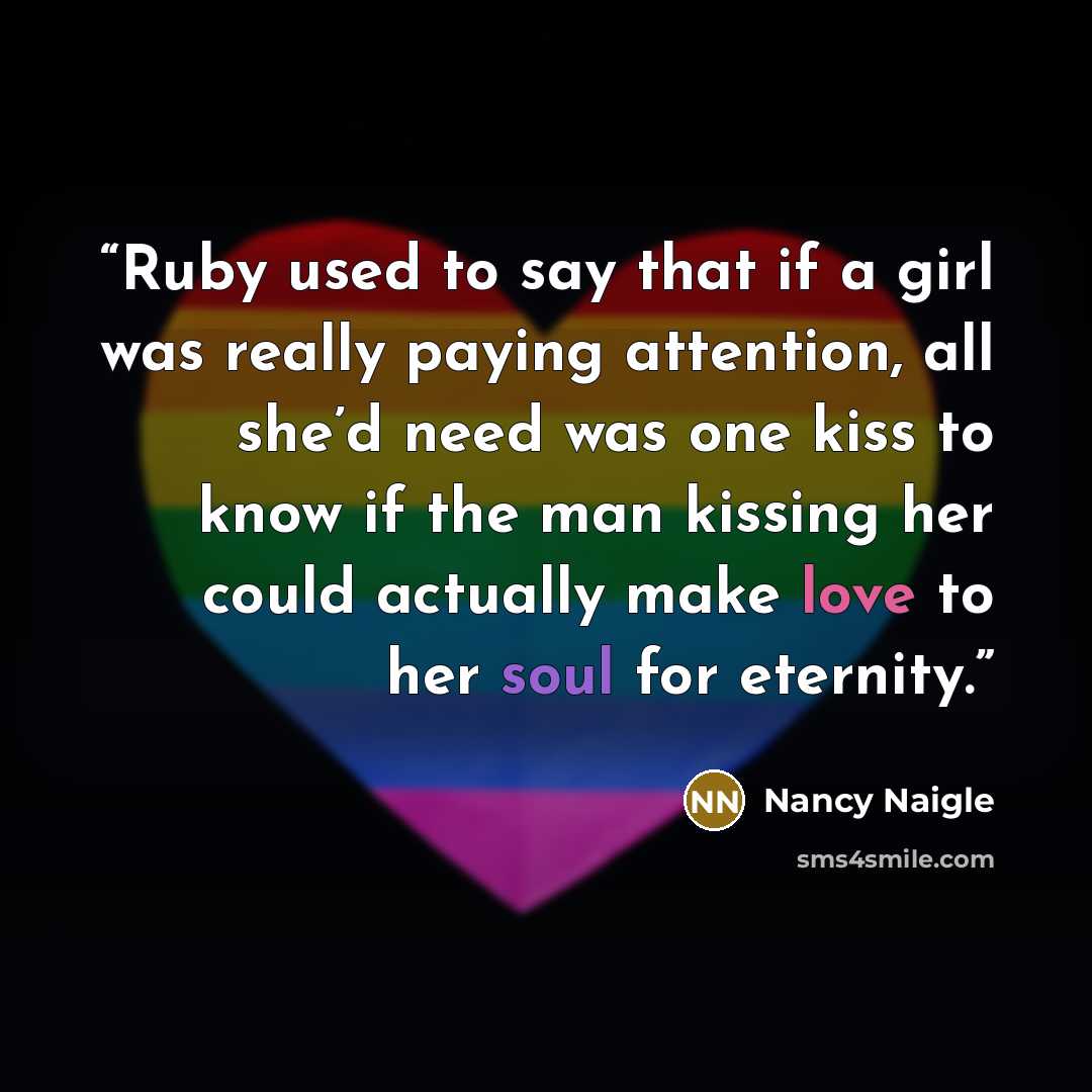 “Ruby used to say that if a girl was really paying attention, all she’d need was one kiss to know if the man kissing her could actually make love to her soul for eternity.” quote by Nancy Naigle