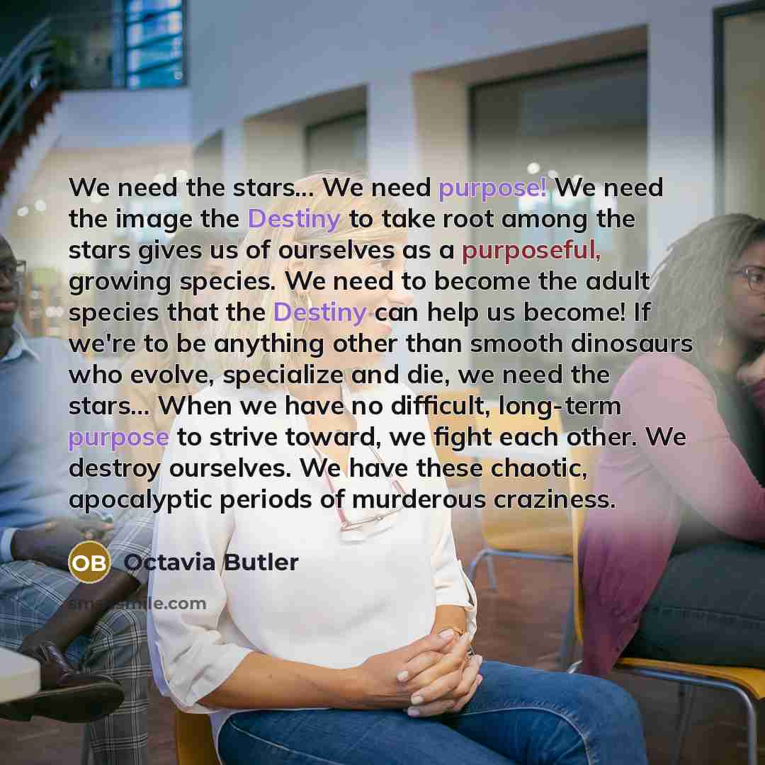 “We need the stars... We need purpose! We need the image the Destiny to take root among the stars gives us of ourselves as a purposeful, growing species. We need to become the adult species that the Destiny can help us become! If we're to be anything other than smooth dinosaurs who evolve…” quote by Octavia Butler