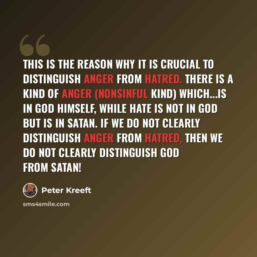 “This is the reason why it is crucial to distinguish anger from hatred. There is a kind of anger (nonsinful kind) which...is in God himself, while hate is not in God but is in Satan. If we do not clearly distinguish anger from hatred, then we do not clearly distinguish God from Satan!” quote by Peter Kreeft