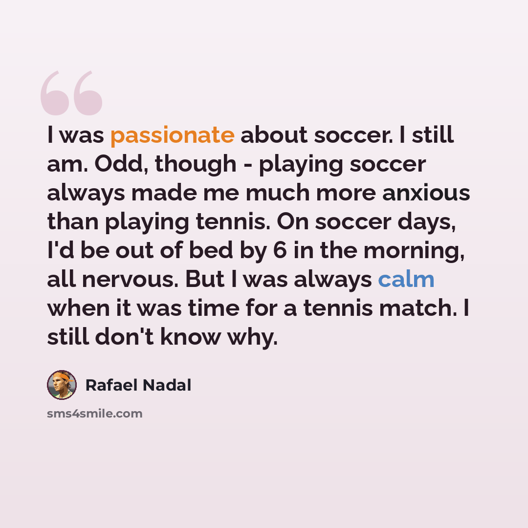 “I was passionate about soccer. I still am. Odd, though - playing soccer always made me much more anxious than playing tennis. On soccer days, I'd be out of bed by 6 in the morning, all nervous. But I was always calm when it was time for a tennis match. I still don't know why.” quote by Rafael Nadal