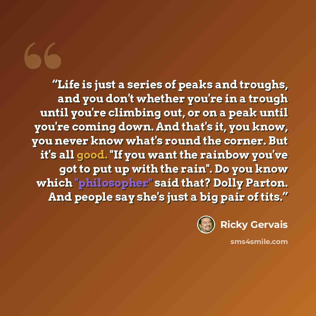 “Life is just a series of peaks and troughs, and you don't whether you're in a trough until you're climbing out, or on a peak until you're coming down. And that's it, you know, you never know what's round the corner. But it's all good. "If you want the rainbow you've got to put up with the rain"…” quote by Ricky Gervais