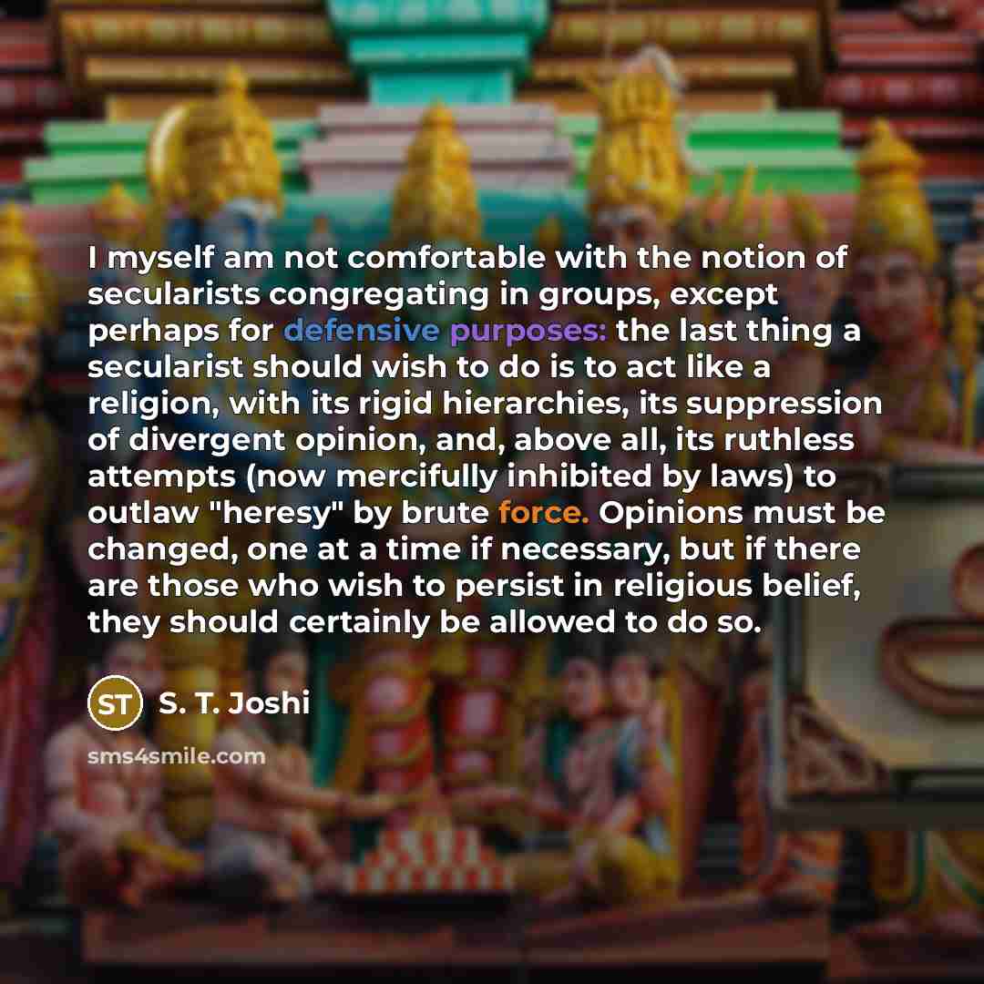 “I myself am not comfortable with the notion of secularists congregating in groups, except perhaps for defensive purposes: the last thing a secularist should wish to do is to act like a religion, with its rigid hierarchies, its suppression of divergent opinion, and, above all, its ruthless attempts…” quote by S. T. Joshi