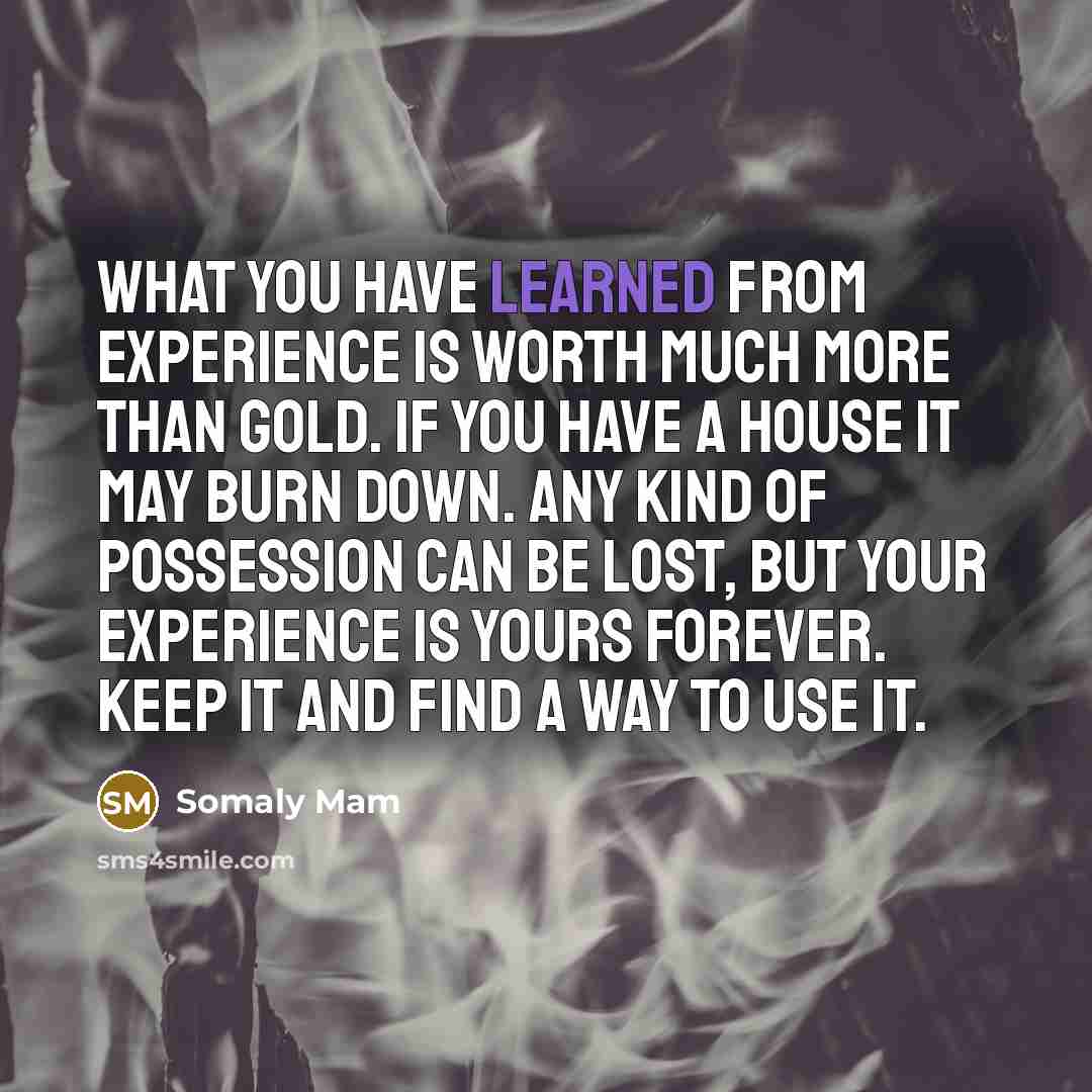 “What you have learned from experience is worth much more than gold. If you have a house it may burn down. Any kind of possession can be lost, but your experience is yours forever. Keep it and find a way to use it.” quote by Somaly Mam