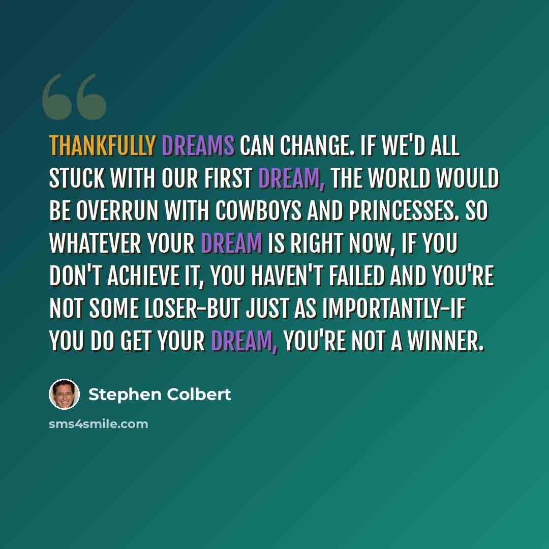 “Thankfully dreams can change. If we'd all stuck with our first dream, the world would be overrun with cowboys and princesses. So whatever your dream is right now, if you don't achieve it, you haven't failed and you're not some loser-but just as importantly-if you do get your dream, you're not a…” quote by Stephen Colbert