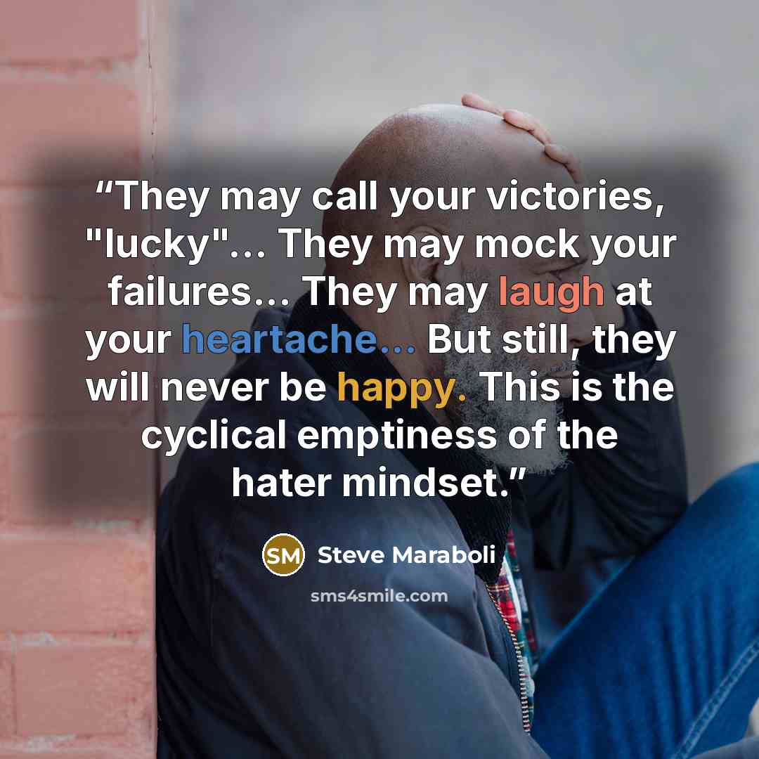 “They may call your victories, "lucky"... They may mock your failures... They may laugh at your heartache... But still, they will never be happy. This is the cyclical emptiness of the hater mindset.” quote by Steve Maraboli