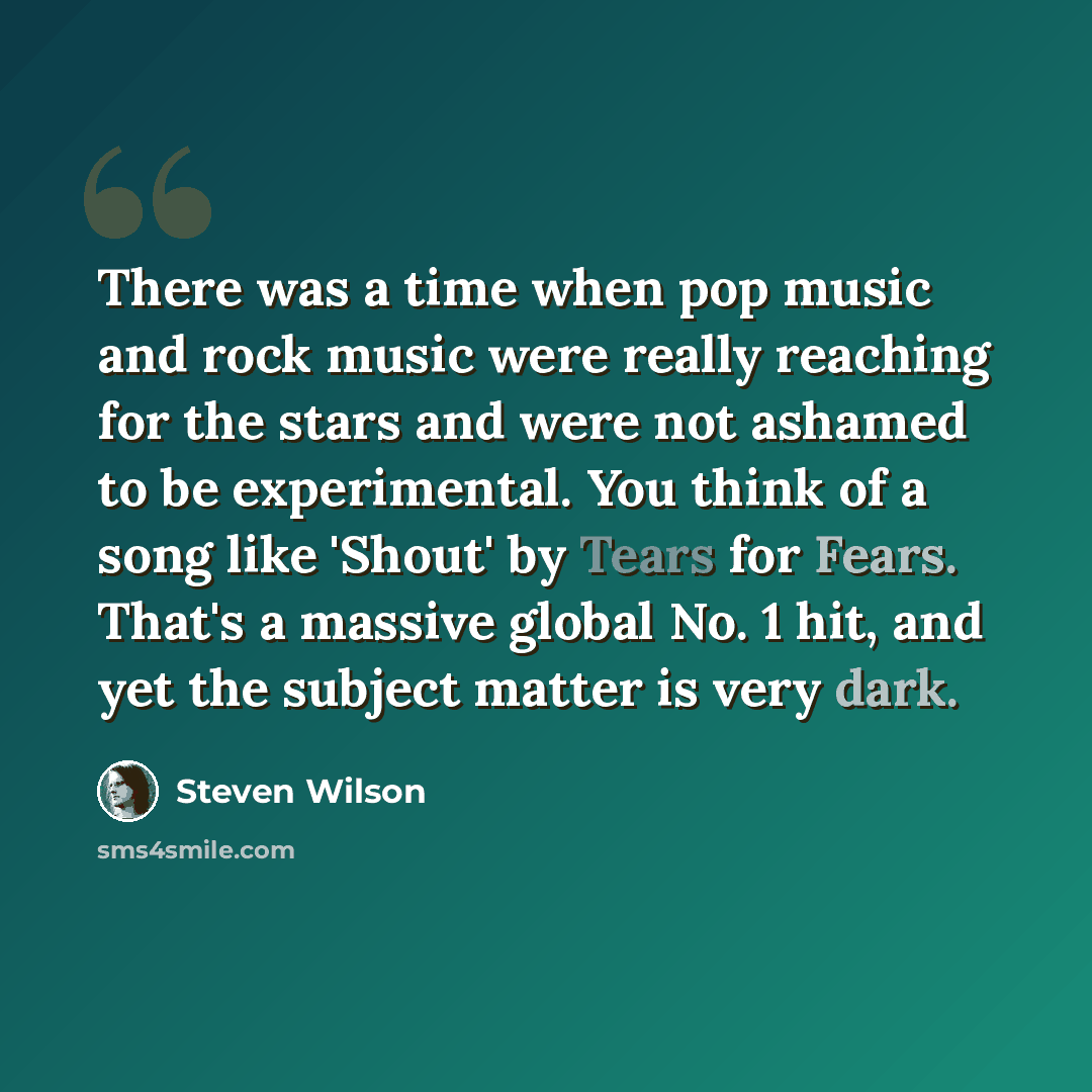 “There was a time when pop music and rock music were really reaching for the stars and were not ashamed to be experimental. You think of a song like 'Shout' by Tears for Fears. That's a massive global No. 1 hit, and yet the subject matter is very dark.” quote by Steven Wilson