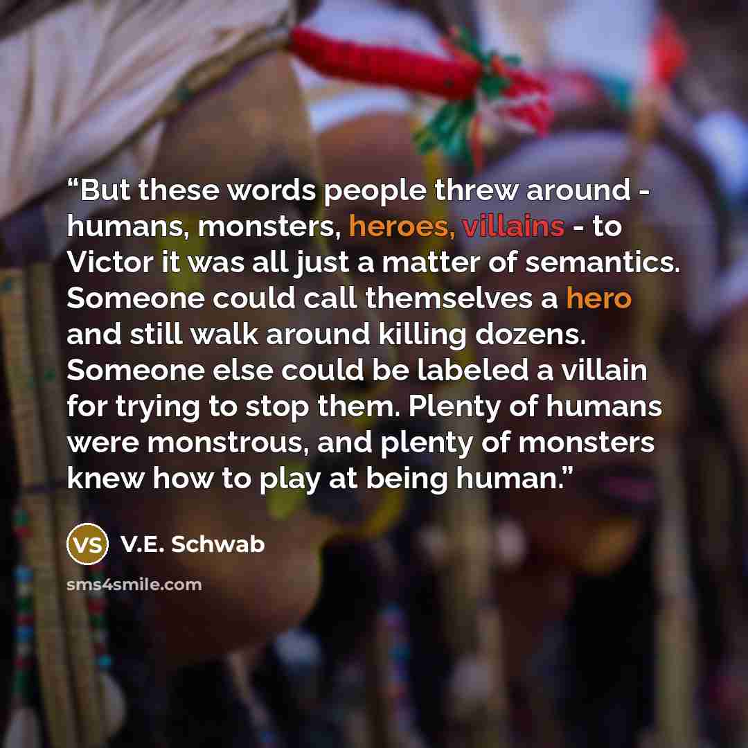 “But these words people threw around - humans, monsters, heroes, villains - to Victor it was all just a matter of semantics. Someone could call themselves a hero and still walk around killing dozens. Someone else could be labeled a villain for trying to stop them. Plenty of humans were monstrous…” quote by V.E. Schwab