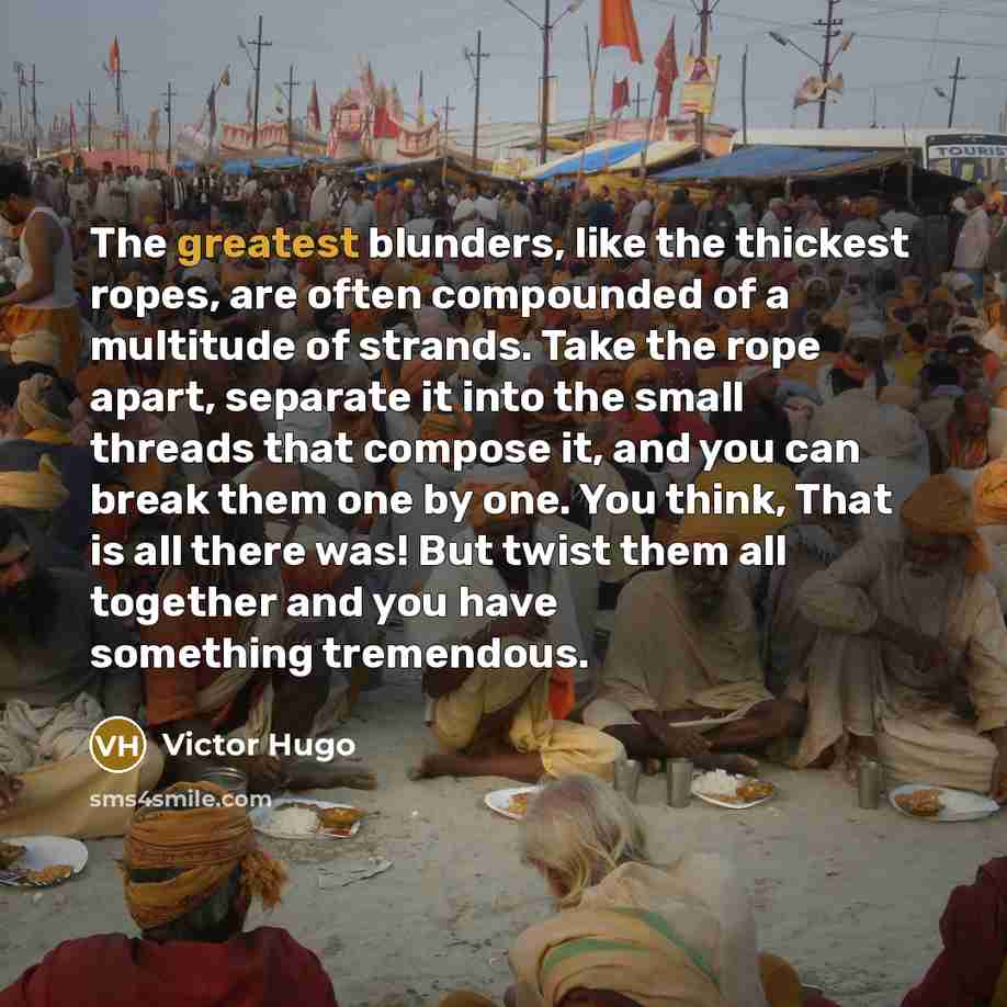 “The greatest blunders, like the thickest ropes, are often compounded of a multitude of strands. Take the rope apart, separate it into the small threads that compose it, and you can break them one by one. You think, That is all there was! But twist them all together and you have something tremendous.” quote by Victor Hugo