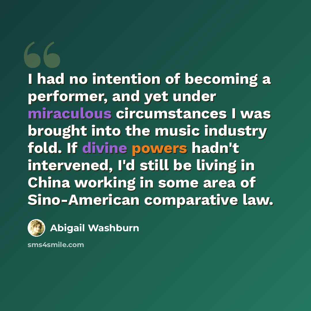 “I had no intention of becoming a performer, and yet under miraculous circumstances I was brought into the music industry fold. If divine powers hadn't intervened, I'd still be living in China working in some area of Sino-American comparative law.” quote by Abigail Washburn