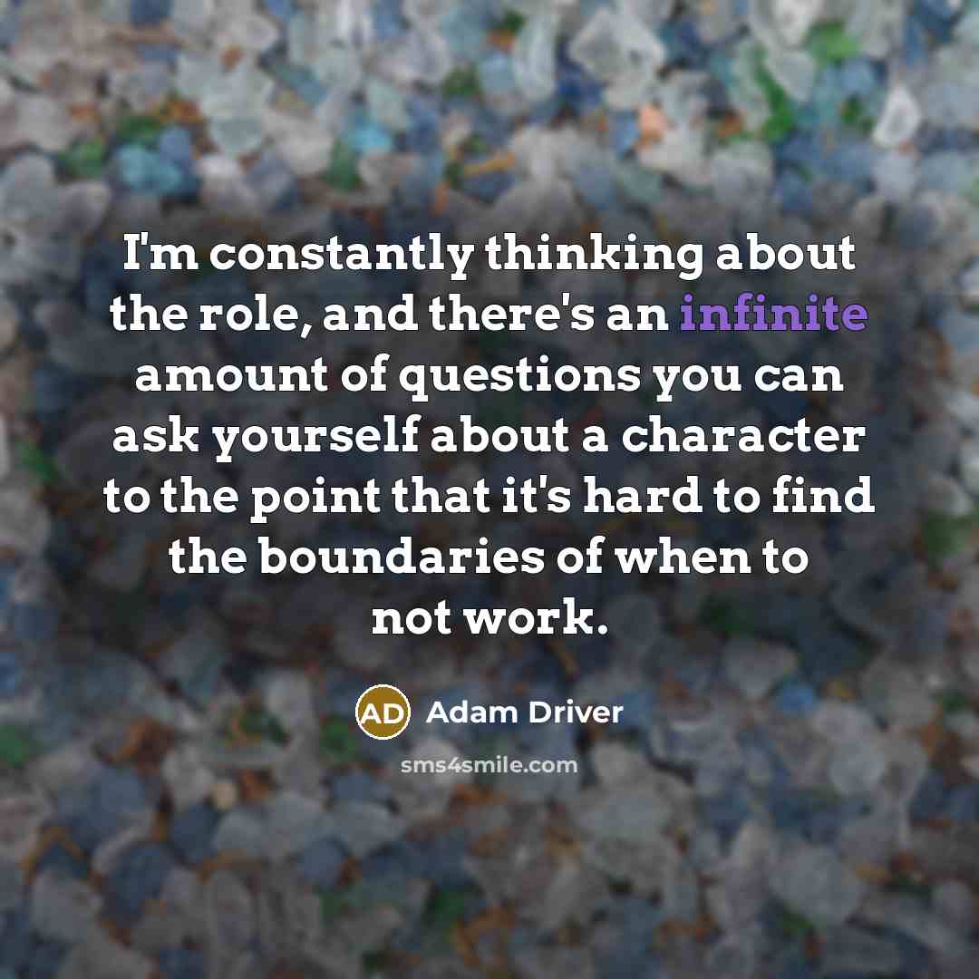 “I'm constantly thinking about the role, and there's an infinite amount of questions you can ask yourself about a character to the point that it's hard to find the boundaries of when to not work.” quote by Adam Driver