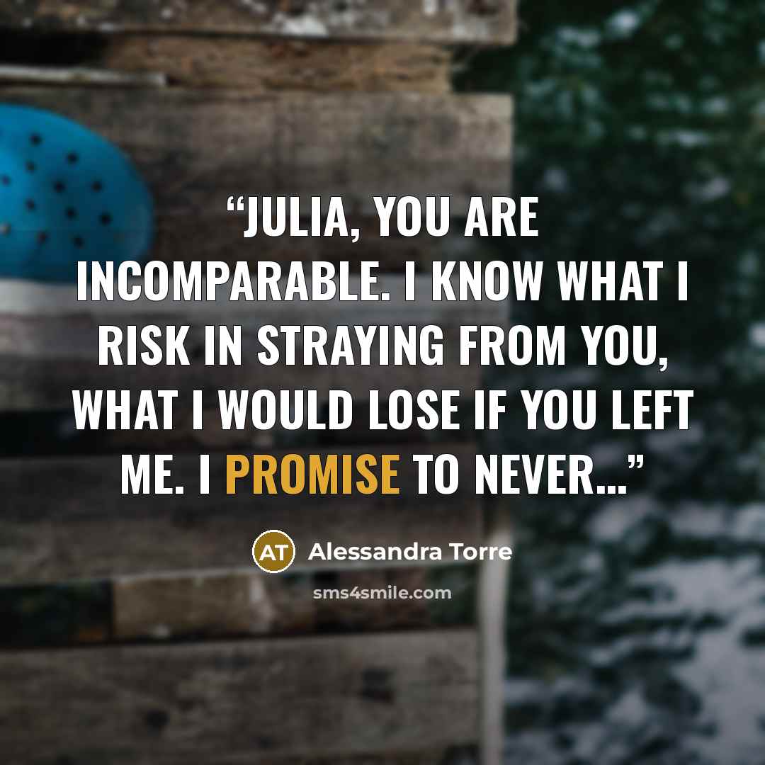 “Julia, you are incomparable. I know what I risk in straying from you, what I would lose if you left me. I promise to never…” quote by Alessandra Torre