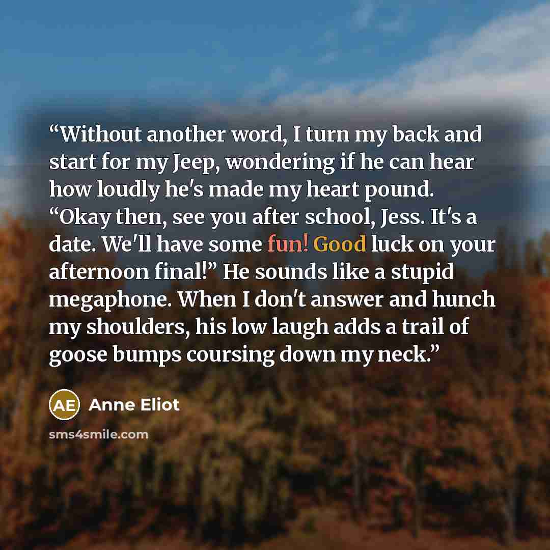 “Without another word, I turn my back and start for my Jeep, wondering if he can hear how loudly he's made my heart pound. “Okay then, see you after school, Jess. It's a date. We'll have some fun! Good luck on your afternoon final!” He sounds like a stupid megaphone. When I don't answer and hunch…” quote by Anne Eliot