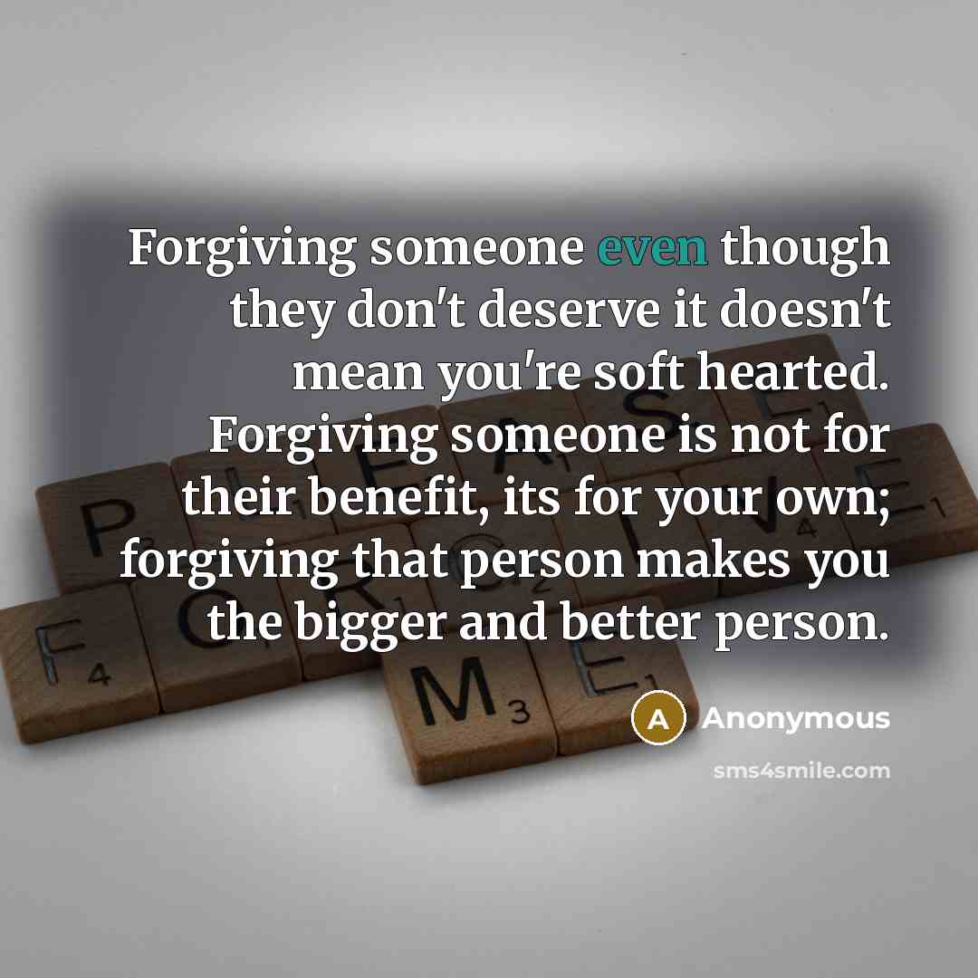 “Forgiving someone even though they don't deserve it doesn't mean you're soft hearted. Forgiving someone is not for their benefit, its for your own; forgiving that person makes you the bigger and better person.” quote by Anonymous
